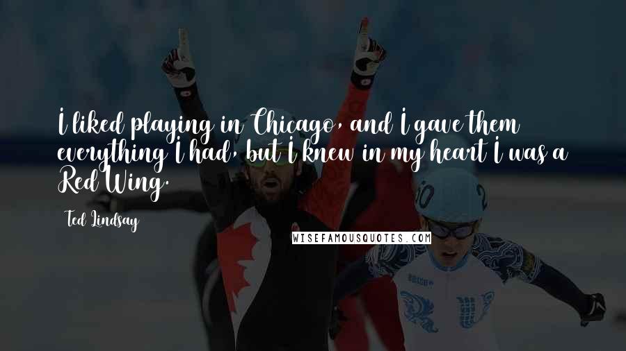 Ted Lindsay Quotes: I liked playing in Chicago, and I gave them everything I had, but I knew in my heart I was a Red Wing.