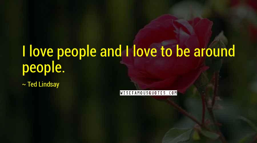 Ted Lindsay Quotes: I love people and I love to be around people.