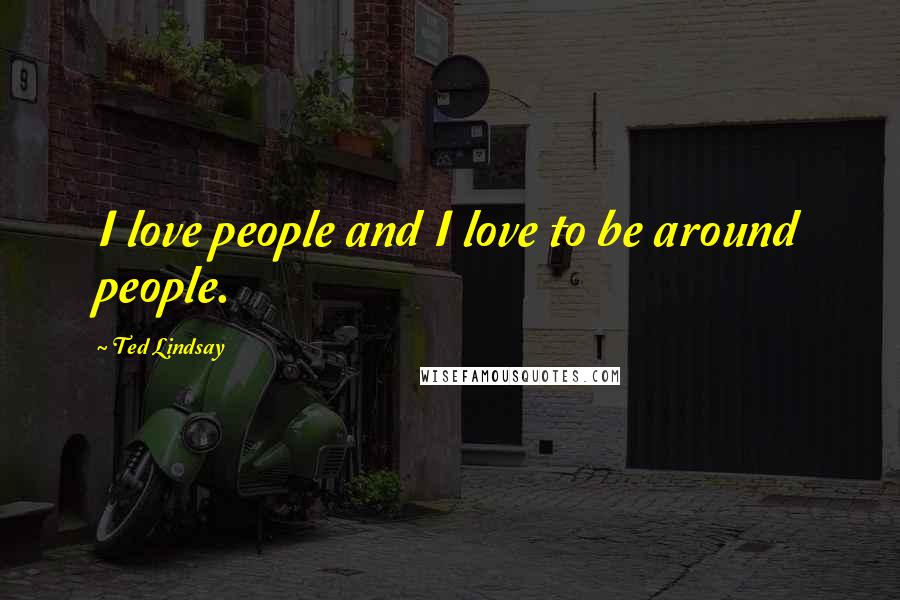 Ted Lindsay Quotes: I love people and I love to be around people.