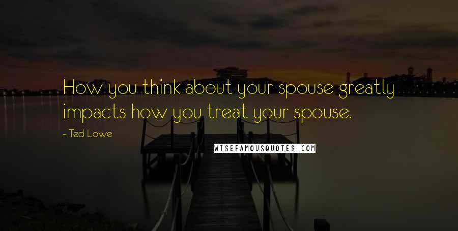 Ted Lowe Quotes: How you think about your spouse greatly impacts how you treat your spouse.