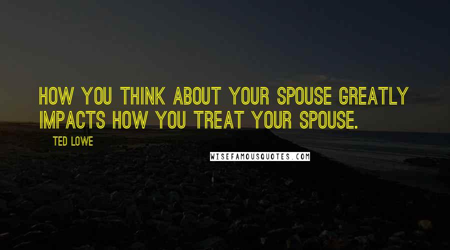 Ted Lowe Quotes: How you think about your spouse greatly impacts how you treat your spouse.