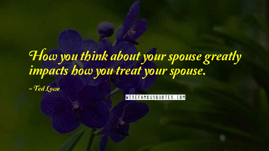 Ted Lowe Quotes: How you think about your spouse greatly impacts how you treat your spouse.