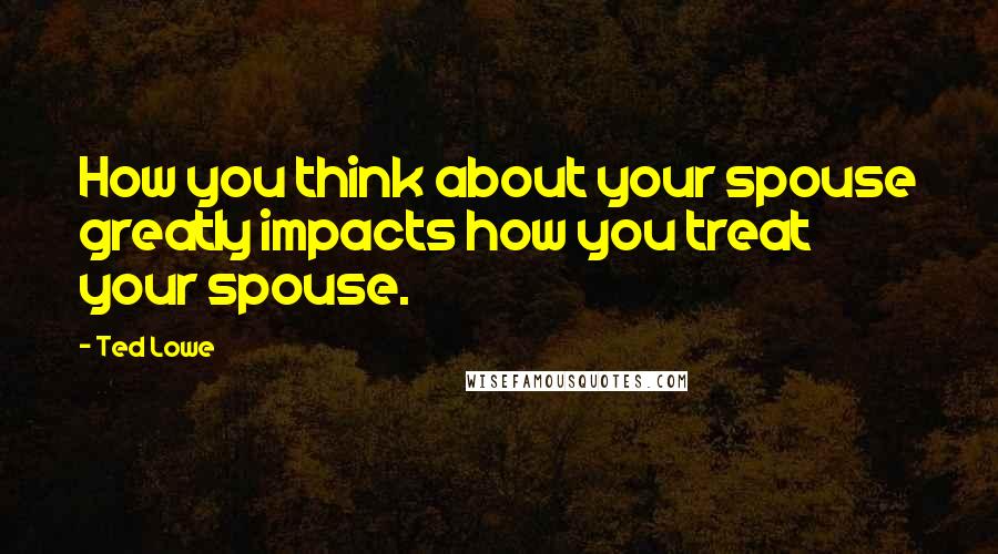 Ted Lowe Quotes: How you think about your spouse greatly impacts how you treat your spouse.