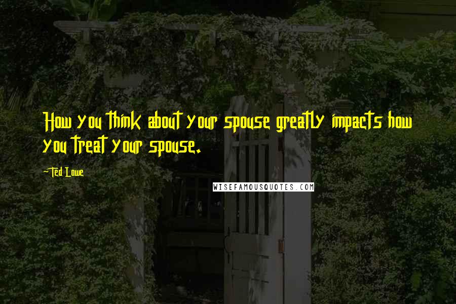Ted Lowe Quotes: How you think about your spouse greatly impacts how you treat your spouse.