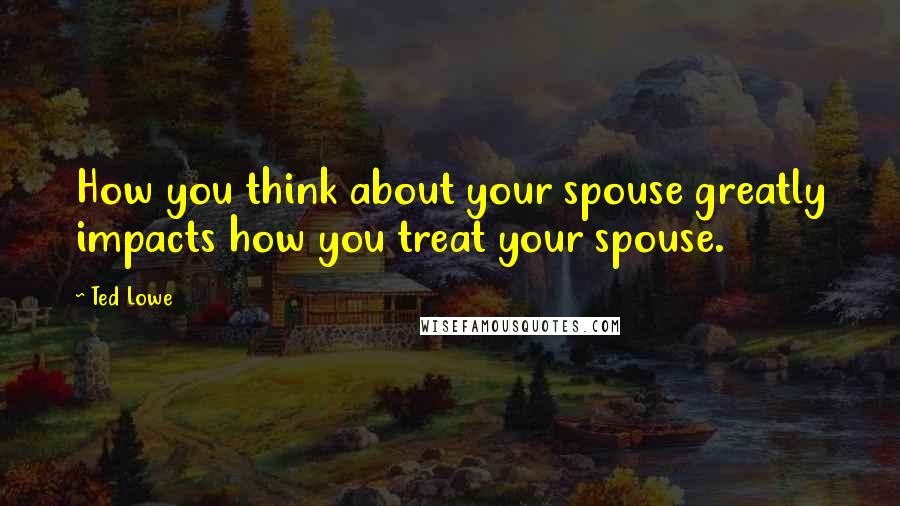 Ted Lowe Quotes: How you think about your spouse greatly impacts how you treat your spouse.