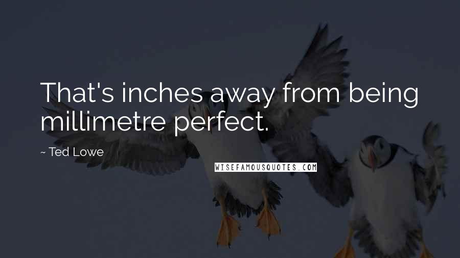 Ted Lowe Quotes: That's inches away from being millimetre perfect.