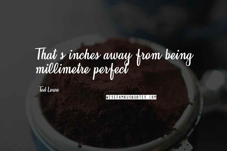 Ted Lowe Quotes: That's inches away from being millimetre perfect.