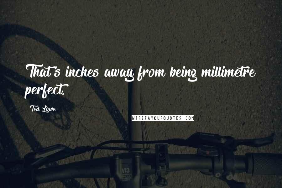 Ted Lowe Quotes: That's inches away from being millimetre perfect.