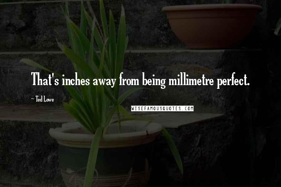 Ted Lowe Quotes: That's inches away from being millimetre perfect.