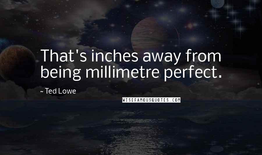 Ted Lowe Quotes: That's inches away from being millimetre perfect.