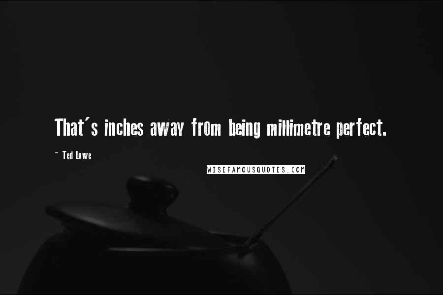 Ted Lowe Quotes: That's inches away from being millimetre perfect.