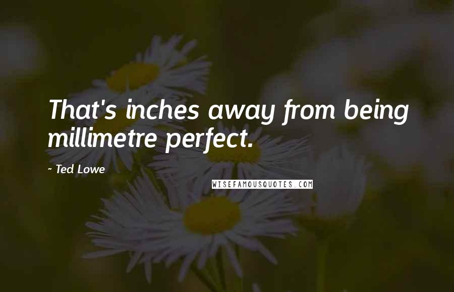 Ted Lowe Quotes: That's inches away from being millimetre perfect.