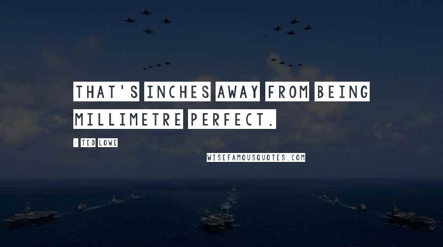 Ted Lowe Quotes: That's inches away from being millimetre perfect.
