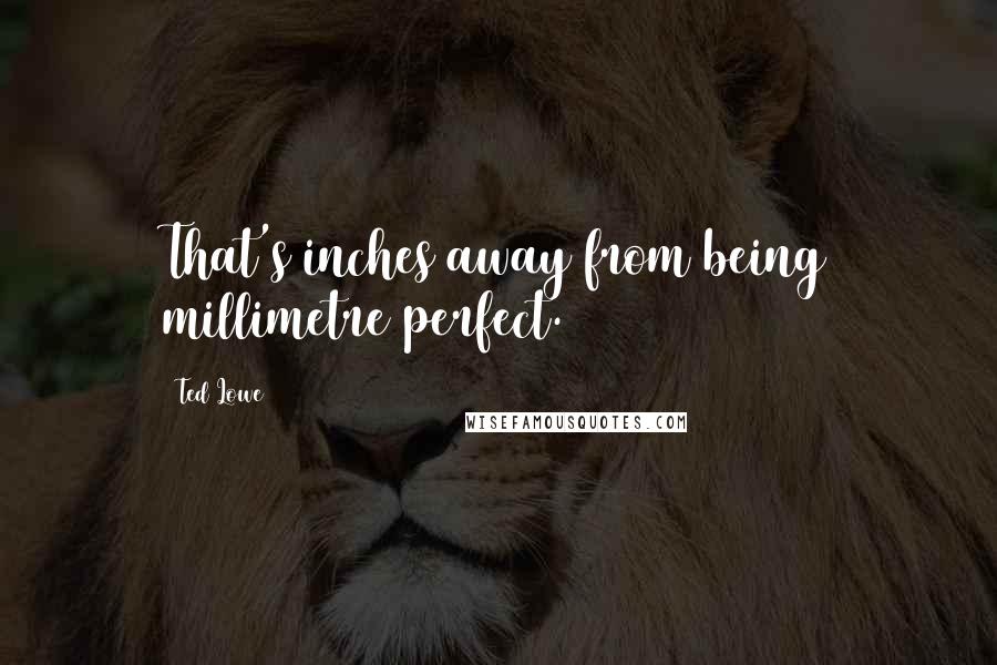 Ted Lowe Quotes: That's inches away from being millimetre perfect.