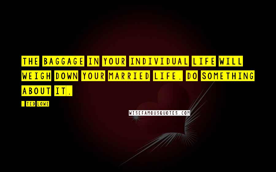 Ted Lowe Quotes: The baggage in your individual life will weigh down your married life. Do something about it.