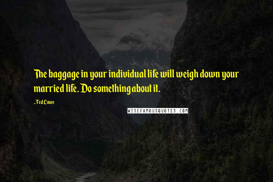 Ted Lowe Quotes: The baggage in your individual life will weigh down your married life. Do something about it.