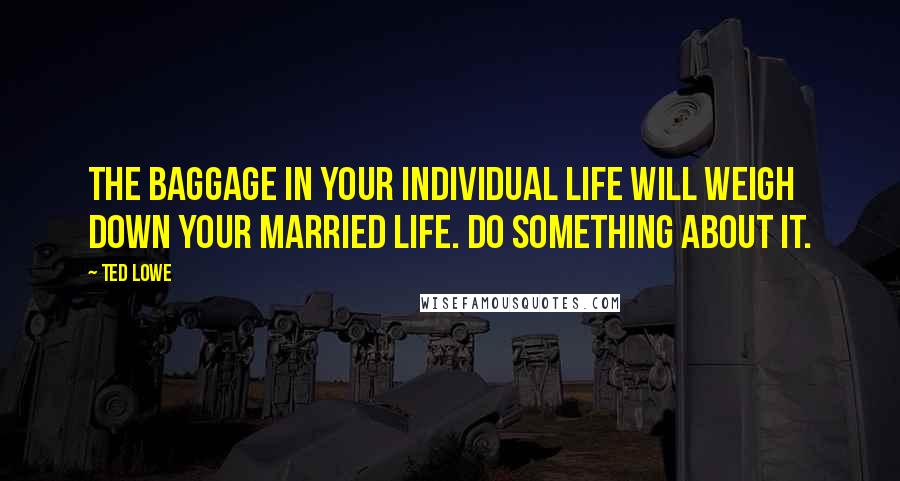 Ted Lowe Quotes: The baggage in your individual life will weigh down your married life. Do something about it.