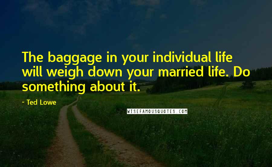 Ted Lowe Quotes: The baggage in your individual life will weigh down your married life. Do something about it.