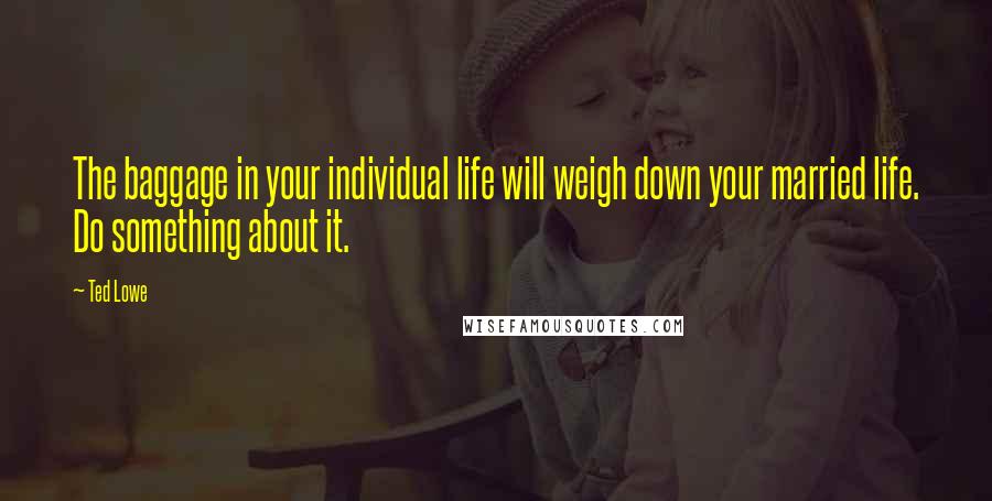 Ted Lowe Quotes: The baggage in your individual life will weigh down your married life. Do something about it.