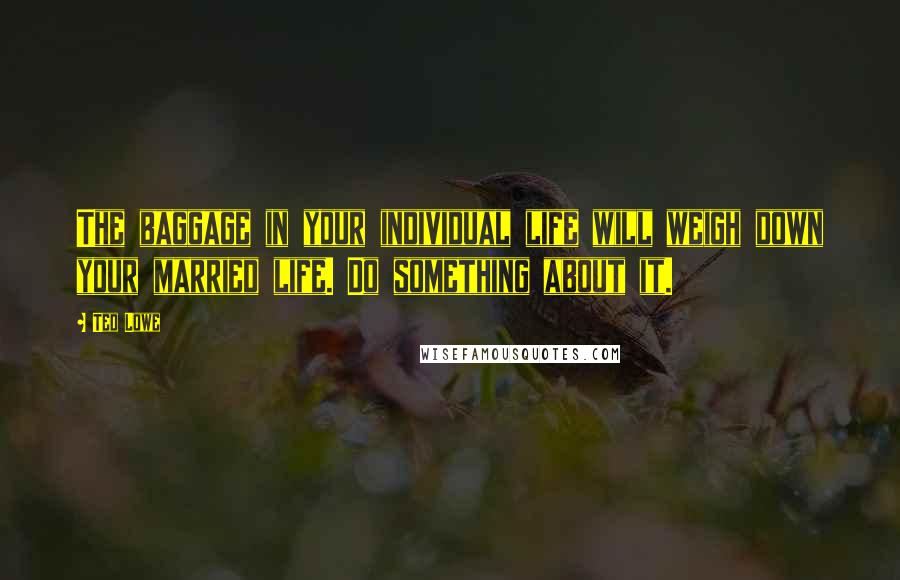 Ted Lowe Quotes: The baggage in your individual life will weigh down your married life. Do something about it.