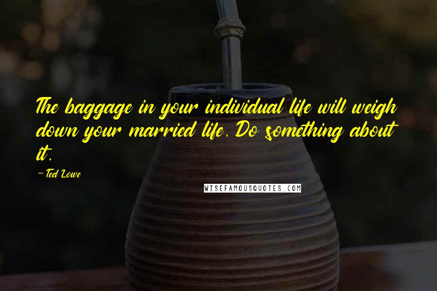 Ted Lowe Quotes: The baggage in your individual life will weigh down your married life. Do something about it.