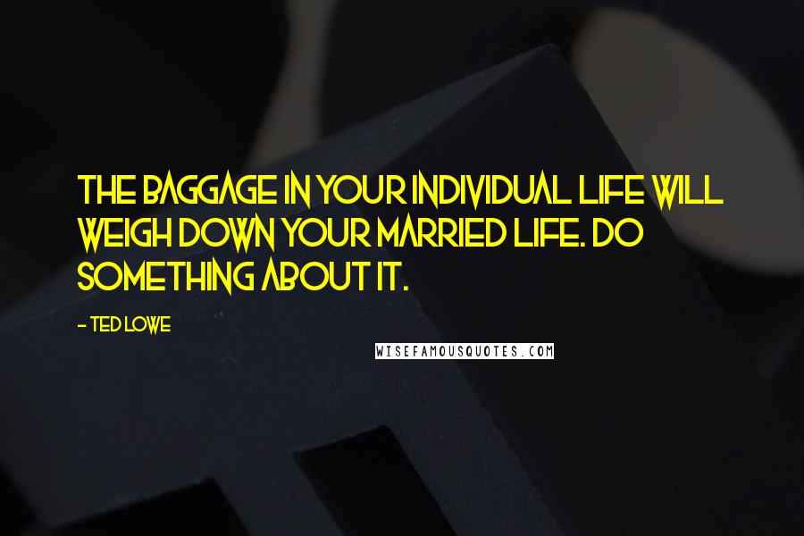 Ted Lowe Quotes: The baggage in your individual life will weigh down your married life. Do something about it.