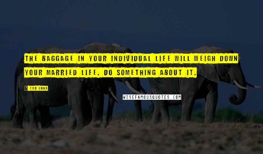 Ted Lowe Quotes: The baggage in your individual life will weigh down your married life. Do something about it.