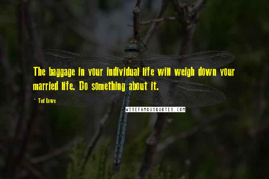 Ted Lowe Quotes: The baggage in your individual life will weigh down your married life. Do something about it.