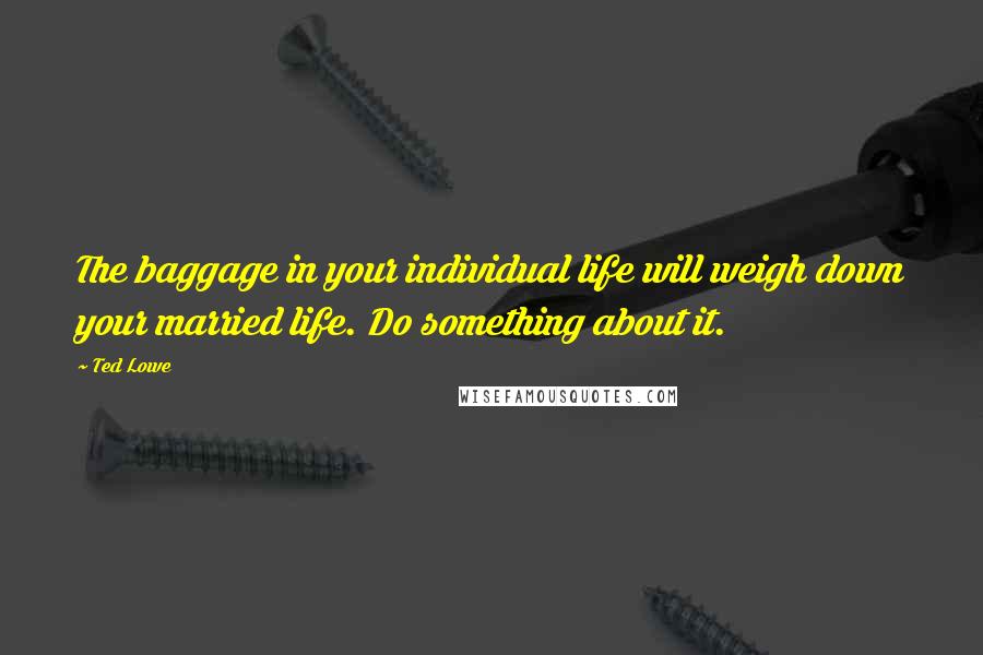 Ted Lowe Quotes: The baggage in your individual life will weigh down your married life. Do something about it.