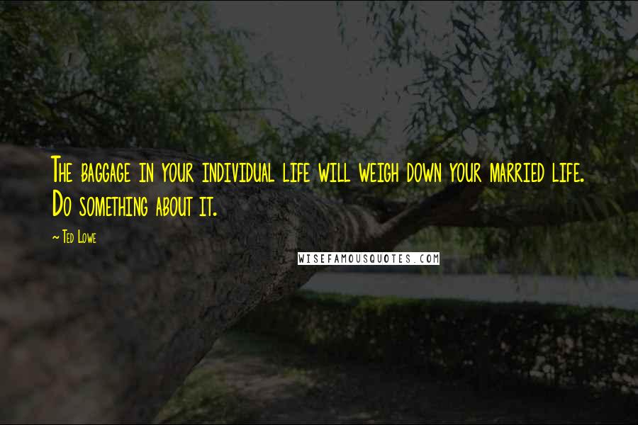 Ted Lowe Quotes: The baggage in your individual life will weigh down your married life. Do something about it.