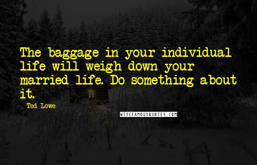 Ted Lowe Quotes: The baggage in your individual life will weigh down your married life. Do something about it.