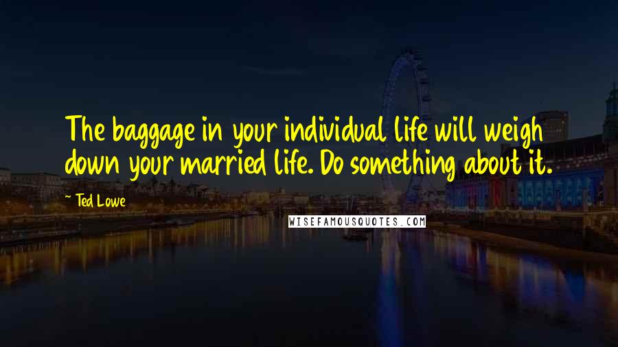 Ted Lowe Quotes: The baggage in your individual life will weigh down your married life. Do something about it.