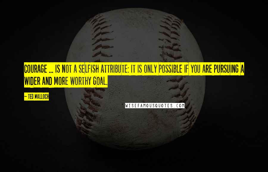 Ted Malloch Quotes: Courage ... is not a selfish attribute: it is only possible if you are pursuing a wider and more worthy goal.