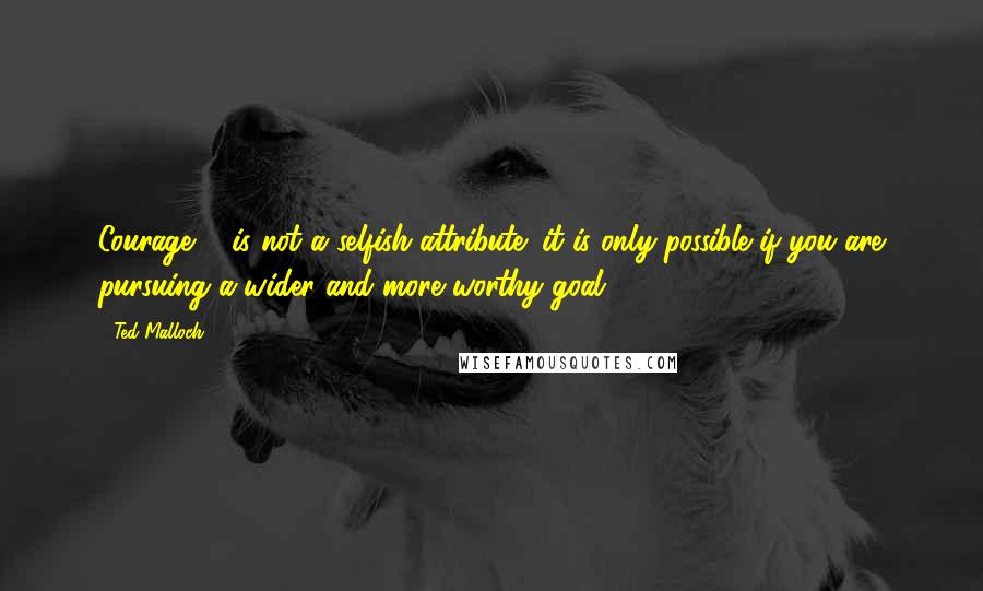 Ted Malloch Quotes: Courage ... is not a selfish attribute: it is only possible if you are pursuing a wider and more worthy goal.