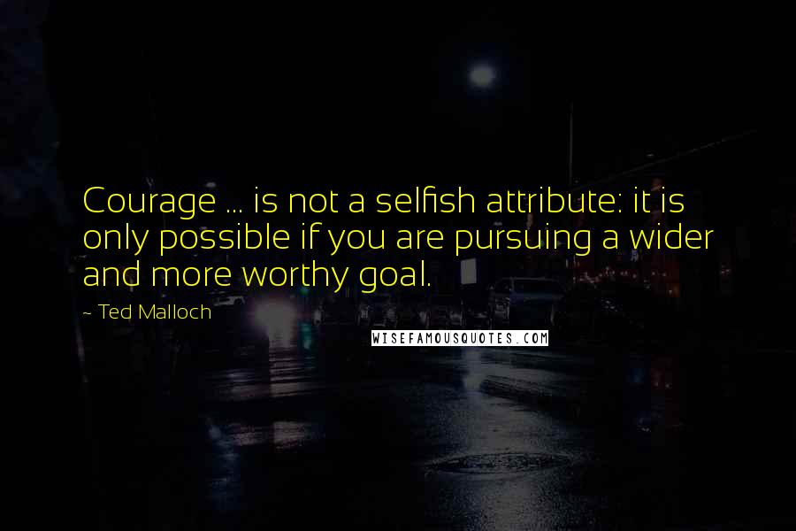 Ted Malloch Quotes: Courage ... is not a selfish attribute: it is only possible if you are pursuing a wider and more worthy goal.