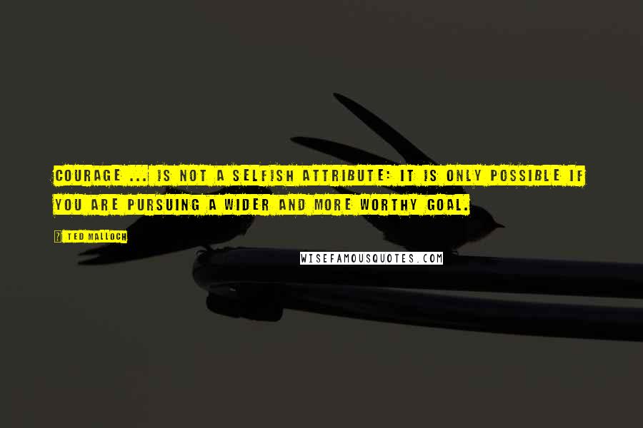 Ted Malloch Quotes: Courage ... is not a selfish attribute: it is only possible if you are pursuing a wider and more worthy goal.