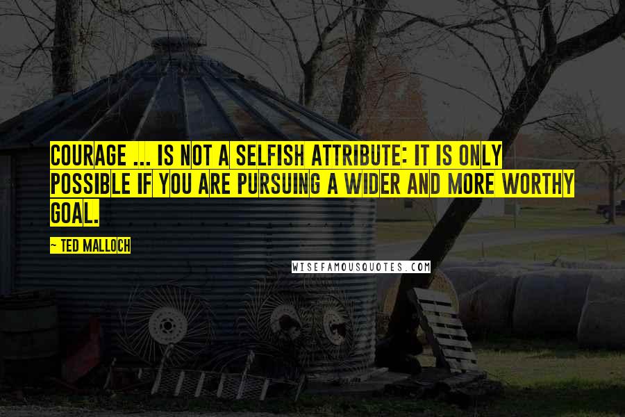 Ted Malloch Quotes: Courage ... is not a selfish attribute: it is only possible if you are pursuing a wider and more worthy goal.