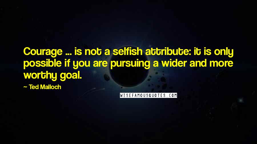 Ted Malloch Quotes: Courage ... is not a selfish attribute: it is only possible if you are pursuing a wider and more worthy goal.