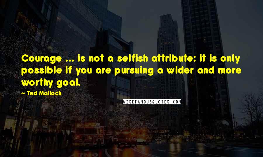 Ted Malloch Quotes: Courage ... is not a selfish attribute: it is only possible if you are pursuing a wider and more worthy goal.