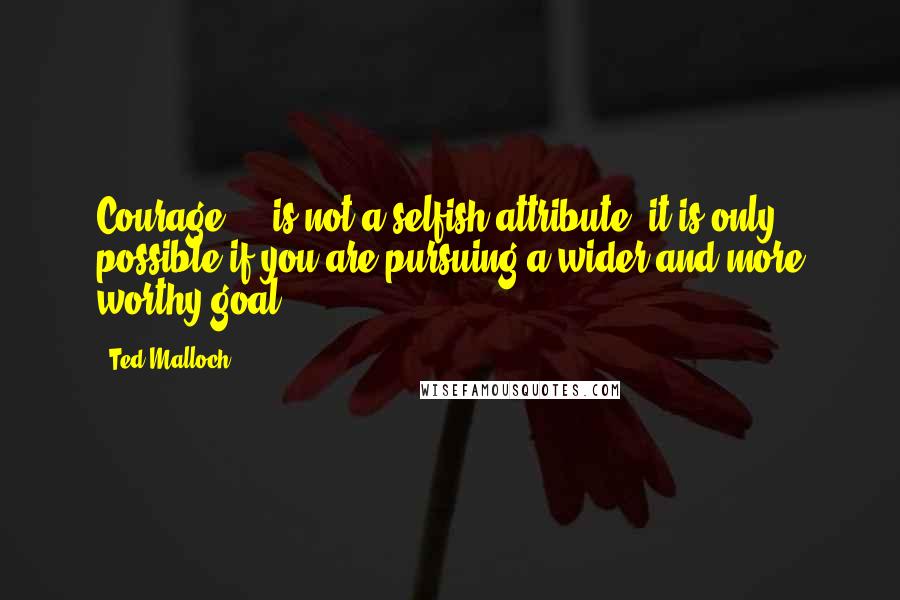 Ted Malloch Quotes: Courage ... is not a selfish attribute: it is only possible if you are pursuing a wider and more worthy goal.