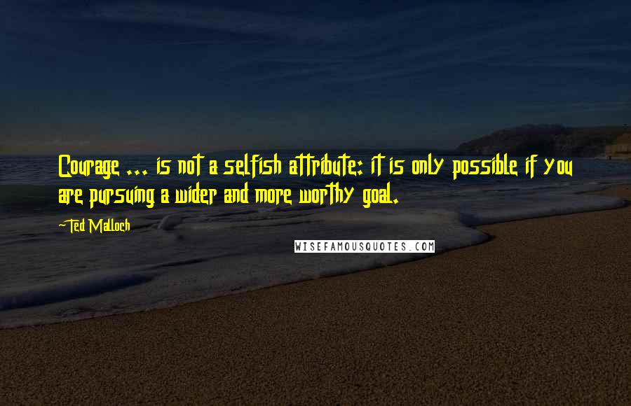 Ted Malloch Quotes: Courage ... is not a selfish attribute: it is only possible if you are pursuing a wider and more worthy goal.