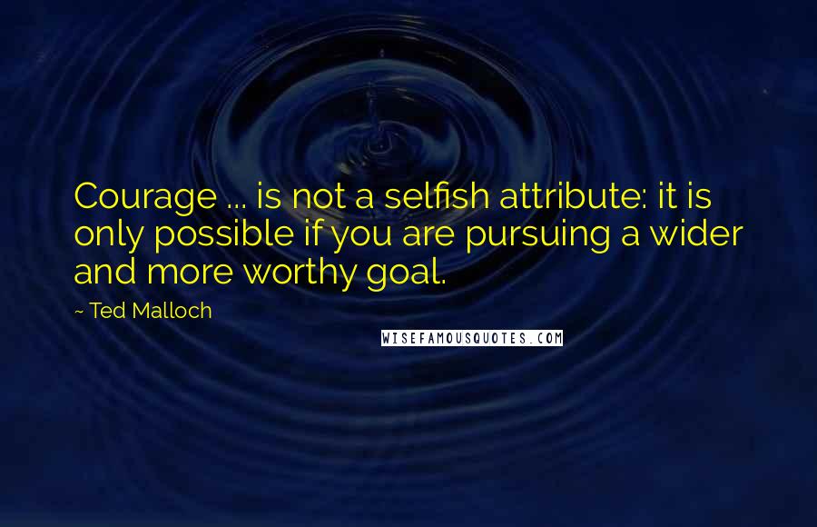 Ted Malloch Quotes: Courage ... is not a selfish attribute: it is only possible if you are pursuing a wider and more worthy goal.