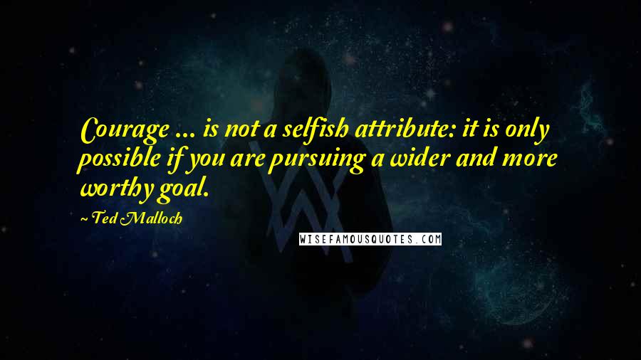Ted Malloch Quotes: Courage ... is not a selfish attribute: it is only possible if you are pursuing a wider and more worthy goal.