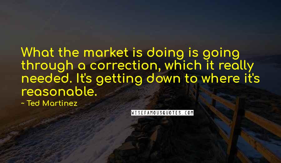 Ted Martinez Quotes: What the market is doing is going through a correction, which it really needed. It's getting down to where it's reasonable.