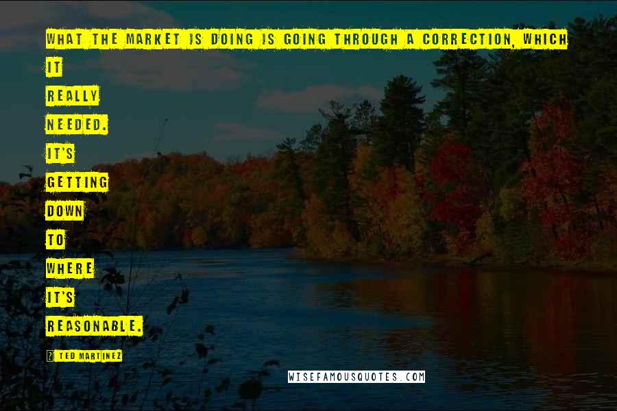 Ted Martinez Quotes: What the market is doing is going through a correction, which it really needed. It's getting down to where it's reasonable.