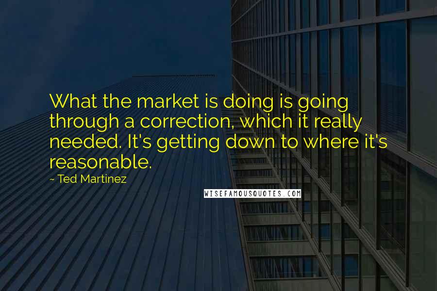 Ted Martinez Quotes: What the market is doing is going through a correction, which it really needed. It's getting down to where it's reasonable.