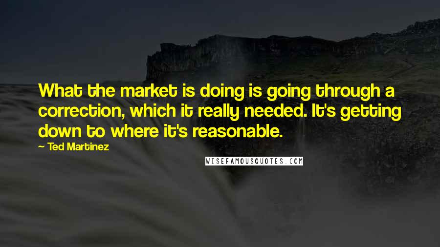 Ted Martinez Quotes: What the market is doing is going through a correction, which it really needed. It's getting down to where it's reasonable.