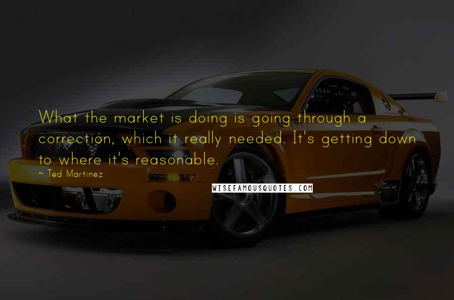 Ted Martinez Quotes: What the market is doing is going through a correction, which it really needed. It's getting down to where it's reasonable.