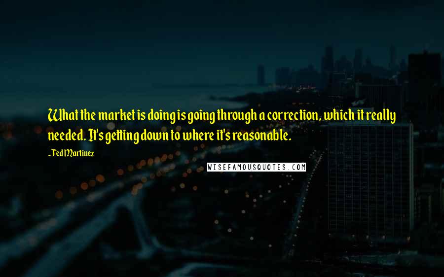 Ted Martinez Quotes: What the market is doing is going through a correction, which it really needed. It's getting down to where it's reasonable.