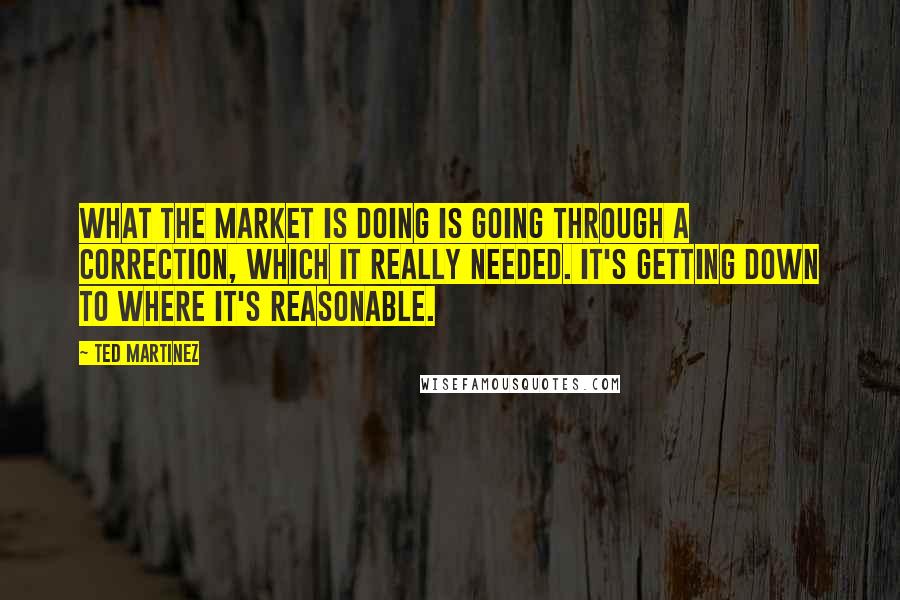 Ted Martinez Quotes: What the market is doing is going through a correction, which it really needed. It's getting down to where it's reasonable.